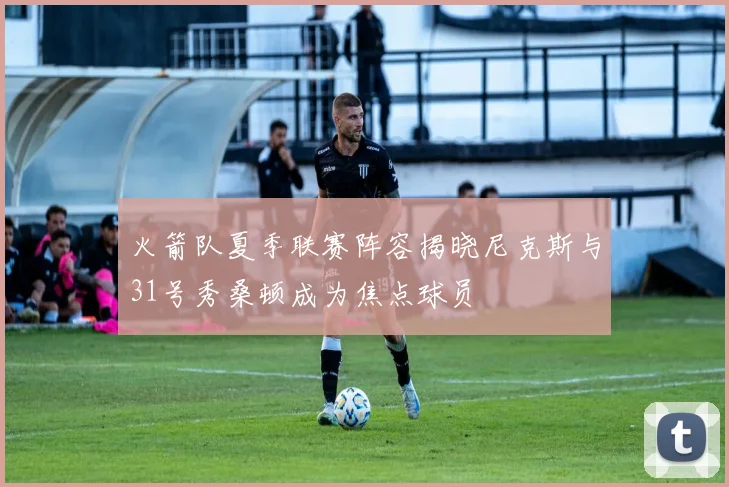 火箭队夏季联赛阵容揭晓尼克斯与31号秀桑顿成为焦点球员