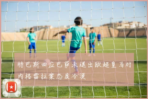 特巴斯回应巴萨未退出欧超皇马对内格雷拉案态度冷漠