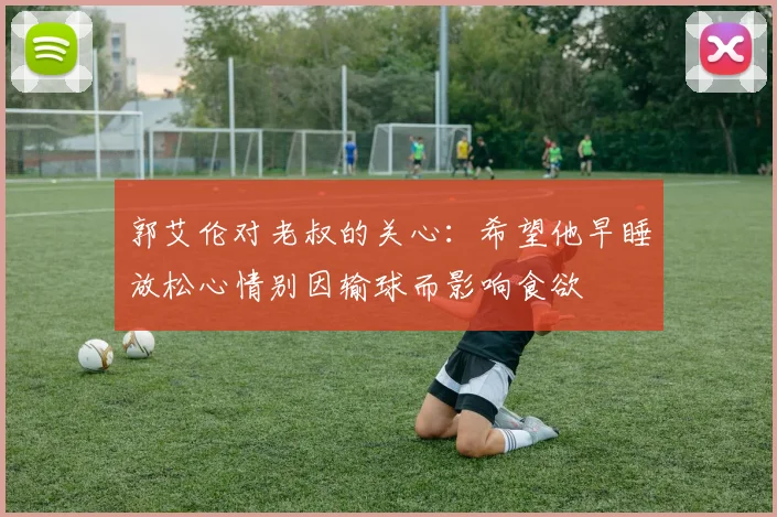 郭艾伦对老叔的关心：希望他早睡放松心情别因输球而影响食欲