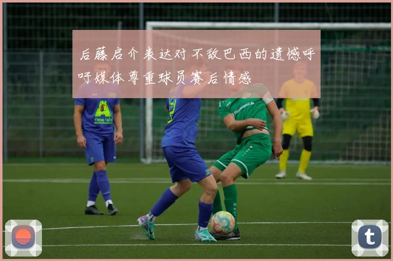 后藤启介表达对不敌巴西的遗憾呼吁媒体尊重球员赛后情感