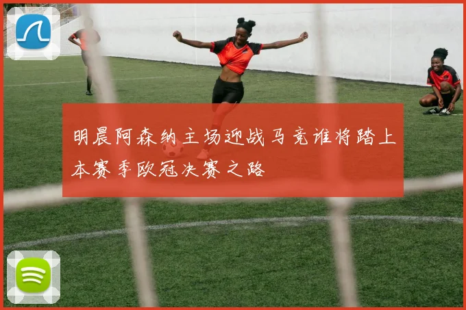 明晨阿森纳主场迎战马竞谁将踏上本赛季欧冠决赛之路