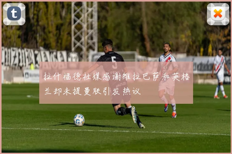 拉什福德社媒感谢维拉巴萨和英格兰却未提曼联引发热议