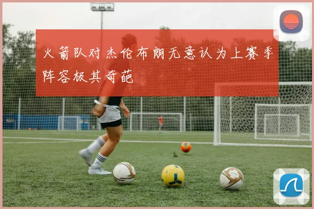 火箭队对杰伦布朗无意认为上赛季阵容极其奇葩