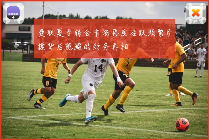 曼联夏季转会市场再度活跃频繁引援背后隐藏的财务真相