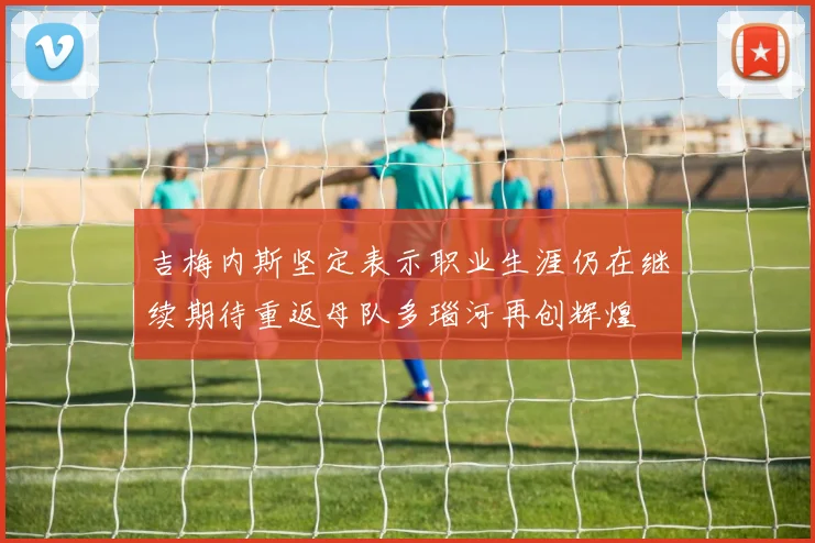 吉梅内斯坚定表示职业生涯仍在继续期待重返母队多瑙河再创辉煌