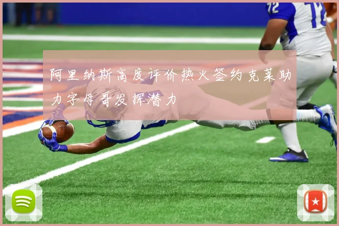阿里纳斯高度评价热火签约克莱助力字母哥发挥潜力