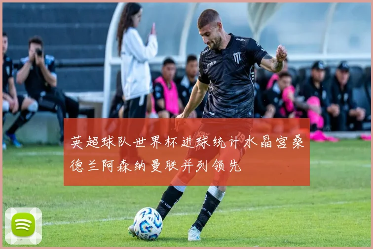 英超球队世界杯进球统计水晶宫桑德兰阿森纳曼联并列领先