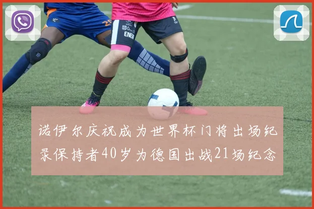 诺伊尔庆祝成为世界杯门将出场纪录保持者40岁为德国出战21场纪念照曝光