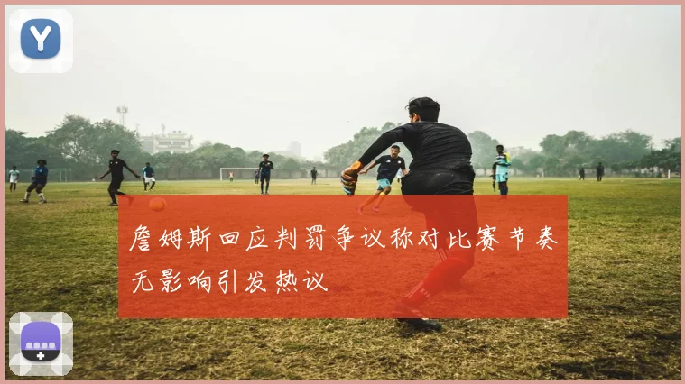 詹姆斯回应判罚争议称对比赛节奏无影响引发热议