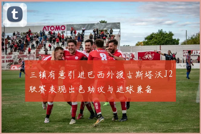 三镇有意引进巴西外援古斯塔沃J2联赛表现出色助攻与进球兼备