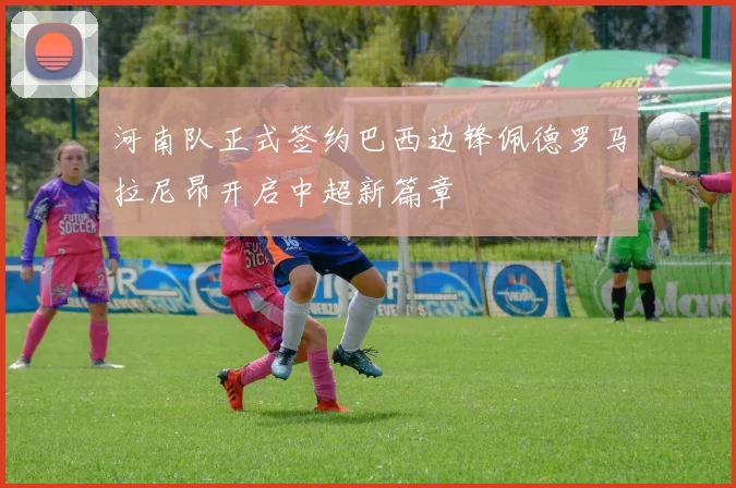 河南队正式签约巴西边锋佩德罗马拉尼昂开启中超新篇章