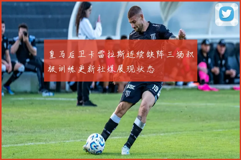皇马后卫卡雷拉斯连续缺阵三场积极训练更新社媒展现状态