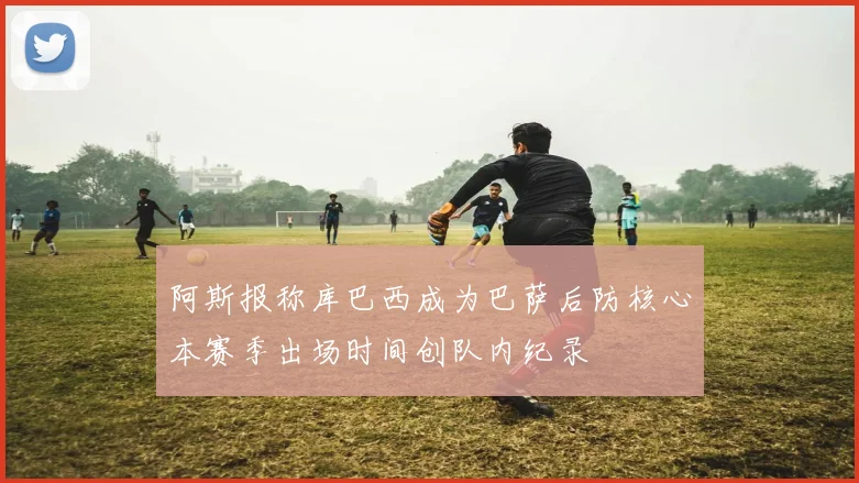 阿斯报称库巴西成为巴萨后防核心本赛季出场时间创队内纪录