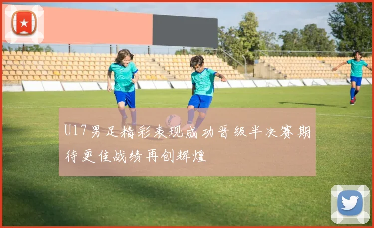 U17男足精彩表现成功晋级半决赛期待更佳战绩再创辉煌