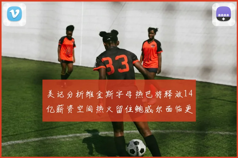 美记分析维金斯字母热巴将释放14亿薪资空间热火留住鲍威尔面临更大挑战