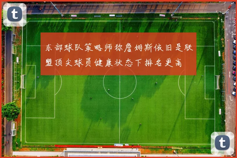 东部球队策略师称詹姆斯依旧是联盟顶尖球员健康状态下排名更高