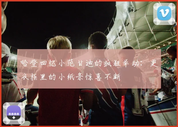 哈登回忆小范甘迪的疯狂举动：更衣柜里的小纸条惊喜不断