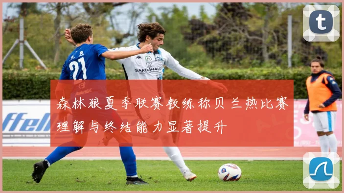 森林狼夏季联赛教练称贝兰热比赛理解与终结能力显著提升