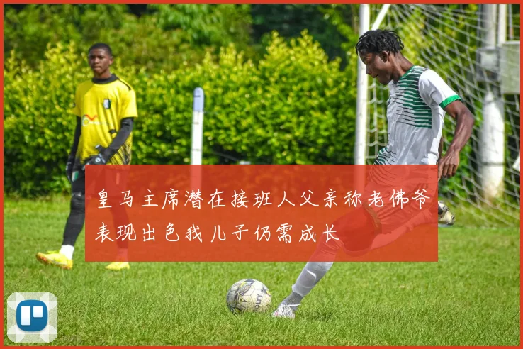 皇马主席潜在接班人父亲称老佛爷表现出色我儿子仍需成长