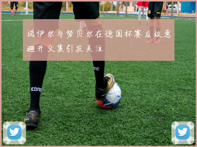 诺伊尔与努贝尔在德国杯赛后故意避开交集引发关注