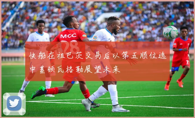 快船在祖巴茨交易后以第五顺位选中基顿瓦格勒展望未来