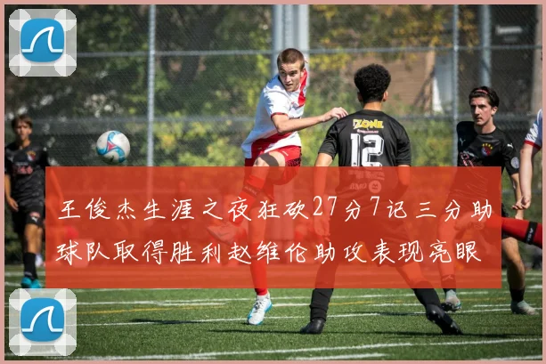 王俊杰生涯之夜狂砍27分7记三分助球队取得胜利赵维伦助攻表现亮眼