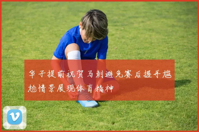 华子提前祝贺马刺避免赛后握手尴尬情景展现体育精神