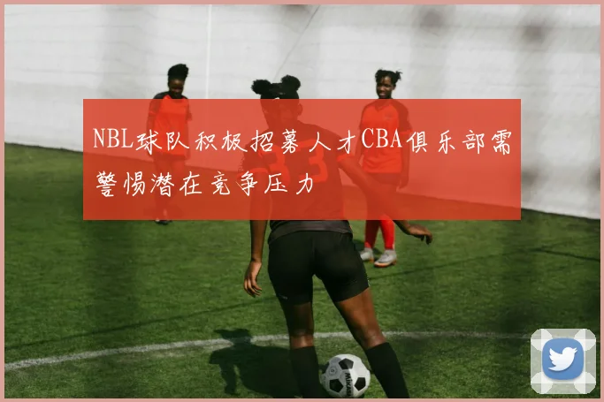 NBL球队积极招募人才CBA俱乐部需警惕潜在竞争压力