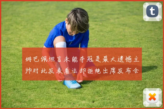 姆巴佩坦言未能夺冠是最大遗憾主帅对此发表看法却拒绝出席发布会