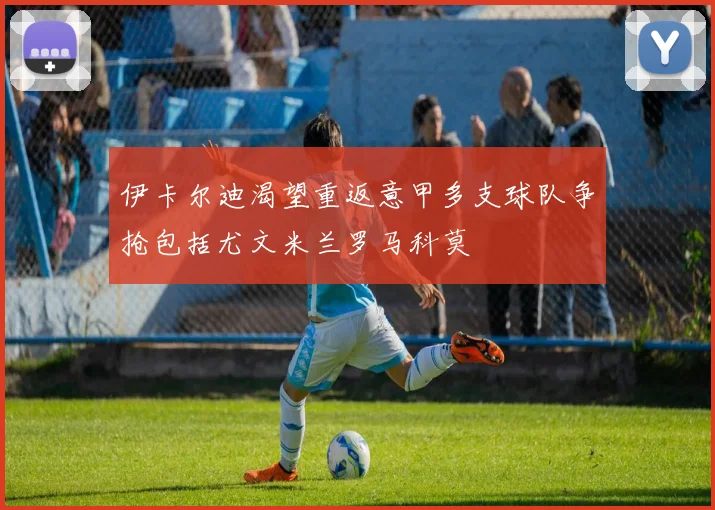 伊卡尔迪渴望重返意甲多支球队争抢包括尤文米兰罗马科莫