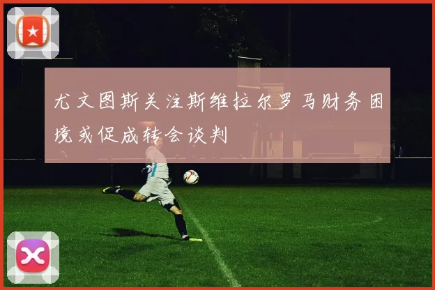 尤文图斯关注斯维拉尔罗马财务困境或促成转会谈判